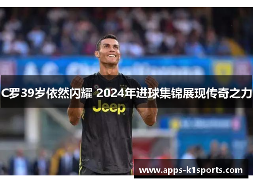 C罗39岁依然闪耀 2024年进球集锦展现传奇之力